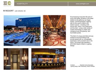HOSPITALITYM resort  Las Vegas, NvEncompassing more than 90 acres of prime real estate, M Resort is the latest addition to the glittering Las Vegas skyline. CD+M developed a lighting plan for the resort’s interior and exterior spaces - including a full-service spa, casino, nine restaurants and five bars - using a wide variety of modern technology to create color- changing coves and glowing, rear-illuminated panels.This blend of unique amenities and pop ambience ensures M Resort will provide guests with an unforgettable experience, both at present and in the future. The project was awarded a 2010 IIDA Award of Merit in Lighting Design.Architect:		Marnekk Corrao AssociatesLighting Design: Marc Rosenberg, Shawn Whitaker