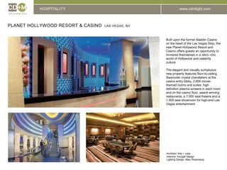 HOSPITALITYPlanet Hollywood Resort & Casino  Las Vegas, NvBuilt upon the former Aladdin Casino on the heart of the Las Vegas Strip, the new Planet Hollywood Resort and Casino offers guests an opportunity to immerse themselves in a retro- chic world of Hollywood and celebrity culture.The elegant and visually sumptuous new property features floor-to-ceiling Swarovski crystal chandeliers at the casino entry lobby, 2,600 movie-themed rooms and suites, high definition plasma screens in each room and on the casino floor, award winning restaurants, a 7,000 seat theatre and a 1,500 seat showroom for high-end Las Vegas entertainment.Architect: Klai + JubaInteriors: Dougall DesignLighting Design: Marc Rosenberg