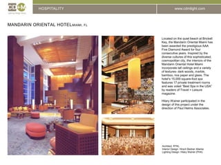 HOSPITALITYMandarin Oriental HotelMiami, flLocated on the quiet beach at Brickell Key, the Mandarin Oriental Miami has been awarded the prestigious AAA Five Diamond Award for four consecutive years. Inspired by the diverse cultures of this sophisticated, cosmopolitan city, the interiors of the Mandarin Oriental Hotel Miami incorporate tall ceilings and a variety of textures- dark woods, marble, bamboo, rice paper and glass. The hotel’s 15,000 square-foot spa features 17 private treatment rooms and was voted “Best Spa in the USA” by readers of Travel + Leisure magazine.Hilary Wainer participated in the design of this project under the direction of Paul Helms Associates.Architect: 	RTKLInterior Design: Hirsch Bedner AtlantaLighting Design: Hilary Wainer (PHA)