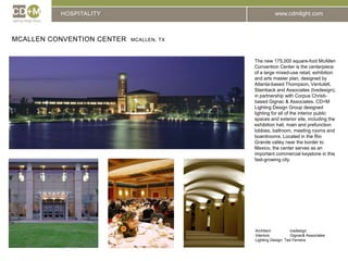 HOSPITALITYMcAllen Convention Center  Mcallen, TXThe new 175,000 square-foot McAllen Convention Center is the centerpiece of a large mixed-use retail, exhibition and arts master plan, designed by Atlanta-based Thompson, Ventulett, Stainback and Associates (tvsdesign), in partnership with Corpus Christi-based Gignac & Associates. CD+M Lighting Design Group designed lighting for all of the interior public spaces and exterior site, including the exhibition hall, main and prefunction lobbies, ballroom, meeting rooms and boardrooms. Located in the Rio Grande valley near the border to Mexico, the center serves as an important commercial keystone in this fast-growing city.Architect:		tvsdesignInteriors:		Gignac & AssociatesLighting Design: Ted Ferreira