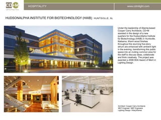 HOSPITALITYHUDSONALPHA INSTITUTE FOR BIOTECHNOLOGY (HAIB)  Huntsville, alUnder the leadership of Atlanta-based Cooper Carry Architects, CD+M assisted in the design of a new quarters for the HudsonAlpha Institute for Biotechnology (HAIB) in Huntsville, Alabama. Warm wood finishes throughout the stunning five-story atrium are enhanced with ambient light in the evening, transforming this public space into an inviting common area for the staff to discuss ideas, collaborate and think creatively. The project was awarded a 2006 IIDA Award of Merit in Lighting Design.Architect: Cooper Carry ArchitectsMEP Engineer: NBP EngineersLighting Design: HIlaryWainer