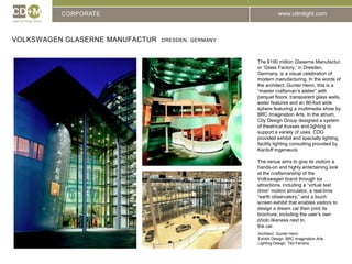 CORPORATEVolkswagen Glaserne Manufactur  dresden, GermanyThe $190 million Glaserne Manufactur, or ‘Glass Factory,’ in Dresden, Germany, is a visual celebration of modern manufacturing. In the words of the architect, Gunter Henn, this is a “master craftsman’s atelier” with parquet floors, transparent glass walls, water features and an 80-foot wide sphere featuring a multimedia show by BRC Imagination Arts. In the atrium, City Design Group designed a system of theatrical trusses and lighting to support a variety of uses. CDG provided exhibit and specialty lighting, facility lighting consulting provided by Kardoff Ingenieure.The venue aims to give its visitors a hands-on and highly entertaining look at the craftsmanship of the  Volkswagen brand through six attractions, including a “virtual test drive” motion simulator, a real-time “earth observatory,” and a touch screen exhibit that enables visitors to design a dream car then print its brochure, including the user’s own photo likeness next tothe car.Architect: 	Gunter HennExhibit Design: BRC Imagination ArtsLighting Design: Ted Ferreira