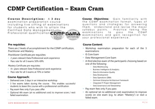 P / 1D ATA M A N A G E M E N T A D V I S O R S
CDMP Certification – Exam Cram
Course Objectives: G a i n f a m i l i a r i t y w i t h
t h e C D M P e x a m i n a t i o n f o r m a t , t y p e s o f
q u e s t i o n s a n d s t r a t e g i e s f o r a n s w e r i n g
t h e m . U n d e r s t a n d a n d r e v i s e t h e m a j o r
s y l l a b u s p o i n t s . P r a c t i c e t a k i n g t h e
e x a m i n a t i o n s t o p a s s t h e C D M P
e x a m i n a t i o n s a n d g a i n r e c o g n i t i o n f o r
y o u r p r o f e s s i o n a l e x p e r i e n c e .
Pre requisites:
There are 2 levels of accomplishment for the CDMP certification,
Practitioner and Mastery.
Practitioner Certificate pre requisites:
• 2 years relevant Data Professional work experience
• Pass rate for all 3 exams 50%-69%
Mastery Certificate pre requisites:
• 4+ years relevant Data Professional work experience
• Pass rate for all 3 exams at 70% or better
Course Content:
• Workshop examination preparation for each of the 3
examinations
• IS Core Exam
• Data Management Core Exam
• A third elective exam of the participants choosing based on
one of the following:
• Data Warehousing
• Business Intelligence & Analytics
• Data & Information Quality
• Data Development
• Data Operations (DBA)
• Zachman Enterprise Architecture Framework
• Integrated IT Project Management
• Data Governance and Stewardship
• Pay exam fees only if you pass
• An optional (at no additional cost) examination to improve
scores on one exam (e.g. to attain “Mastery”) or resit a
failed exam.
Course Approach:
• Delivered over 3 days in an interactive workshop
• 3 live exams taken during the course. This enables successful
students to leave this course with a professional certification
• Pay exam fees only if you pass offer
• Optional 4th exam (at no additional cost) to improve score / resit
failed examination.
C o u r s e D e s c r i p t i o n : A 3 d a y
e x a m i n a t i o n p r e p a r a t i o n c o u r s e
i n c l u d i n g l i v e s i t t i n g o f e x a m i n a t i o n s
f o r s t u d e n t s w h o w i s h t o a t t a i n t h e
C e r t i f i e d D a t a M a n a g e m e n t
P r o f e s s i o n a l q u a l i f i c a t i o n .
 