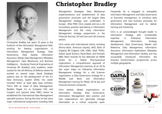 P / 3D ATA M A N A G E M E N T A D V I S O R S
Christopher Bradley has spent 35 years in the
forefront of the Information Management field,
working for leading organisations in
Information Management Strategy, Data
Governance, Data Quality, Information
Assurance, Master Data Management, Metadata
Management, Data Warehouse and Business
Intelligence. Studying Chemical Engineering at
University Mr. Bradley’s post academic career
started for the UK Ministry of Defence where he
worked on several major Naval Database
systems and on the development of the ICL
Data Dictionary System (DDS). His career
included Volvo as lead data base architect,
Thorn EMI as Head of Data Management,
Readers Digest Inc as European CIO, and
Coopers and Lybrand (later PWC) where he
established the International Data Management
specialist practice. During this time he led many
major international assignments including Data
Management Strategies, Data Warehouse
Implementations and establishment of data
governance structures and the largest Data
Management strategy ever undertaken in
Europe. After PWC Chris created and ran a UK
Consultancy practice specializing in Information
Management and led many Information
Management strategy assignments in the
Financial Services, Oil and Gas and Life Sciences
sectors.
Chris works with International clients including
Alinma Bank, American Express, ANZ, Bank of
England, BP, Celgene, GSK, HSBC, Shell, TOTAL,
Statoil, Saudi Aramco, Riyad Bank, and Emirates
NBD. Most recently he has delivered an MDM
review for a Global Pharmaceutical
organization, a comprehensive appraisal of
Information Management practices at an Oil &
Gas super major, an Enterprise Information
Management strategy for a Life Sciences
organization, a Data Governance strategy for a
Middle East Bank, and Information
Management training for Retail, Oil & Gas and
Financial services companies.
Chris advises Global organizations on
Information Strategy, Data Governance,
Information Management best practice and
how organisations can genuinely manage
Information as a critical corporate asset.
Frequently he is engaged to evangelise
Information Management and Data Governance
to Executive management, to introduce data
governance and new business processes for
Information Management and to deliver
training and mentoring.
Chris is an acknowledged thought leader in
Information Strategy with considerable
expertise in Enterprise Information
Management, Information Strategy
development, Data Governance, Master and
Reference Data Management, Information
Assurance, Information Exploitation, Metadata
Management and Information Quality, and has
successfully introduced information led
business transformation programmes across
multiple geographies.
Christopher Bradley
 
