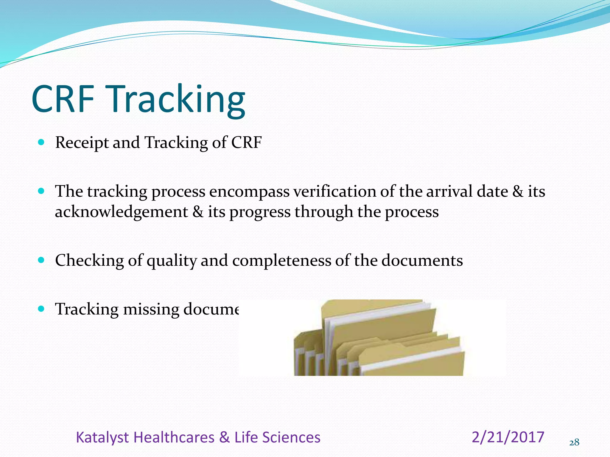 CRF Tracking
 Receipt and Tracking of CRF
 The tracking process encompass verification of the arrival date & its
acknowledgement & its progress through the process
 Checking of quality and completeness of the documents
 Tracking missing documents
282/21/2017Katalyst Healthcares & Life Sciences
 
