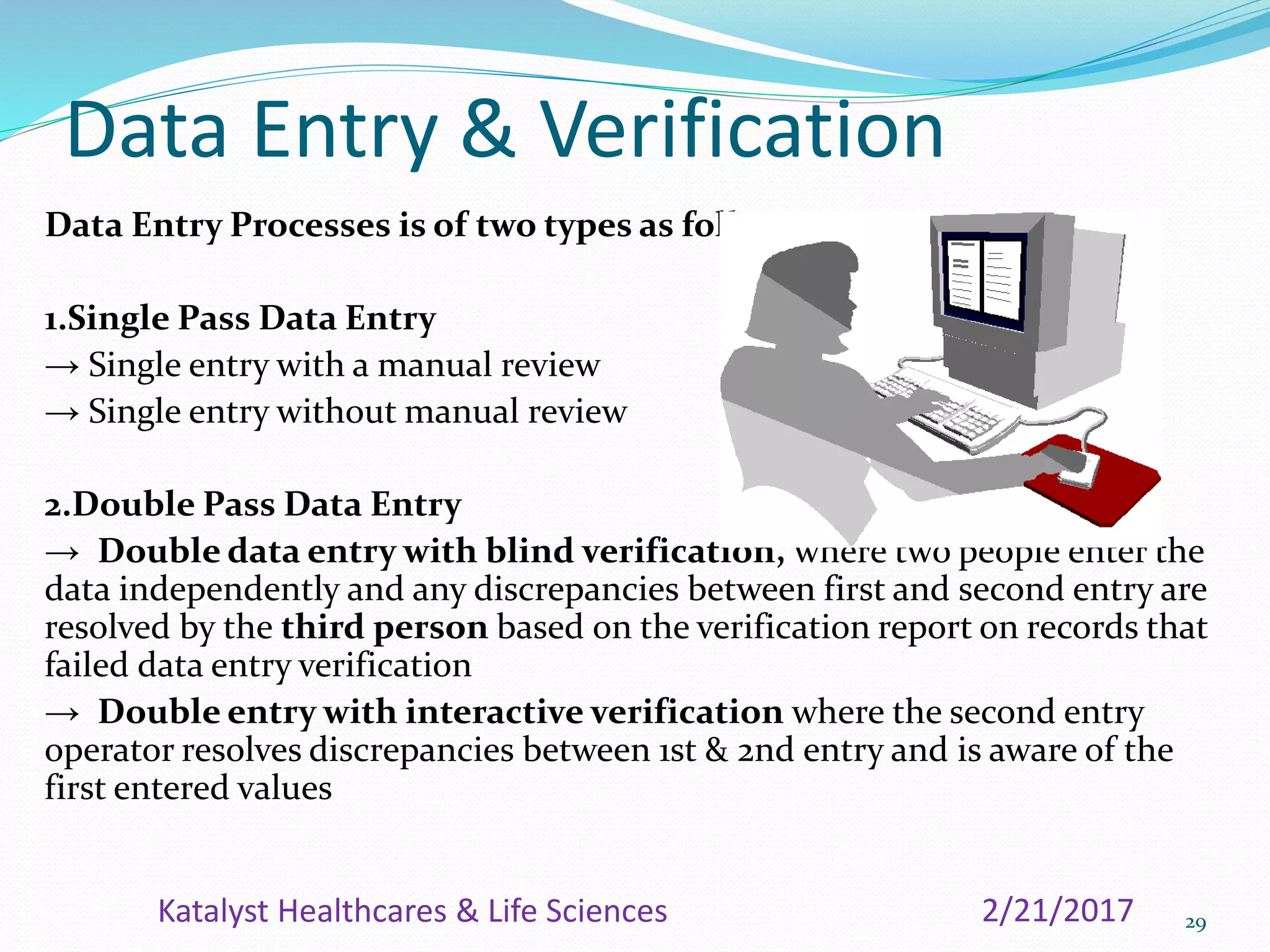 Data Entry & Verification
Data Entry Processes is of two types as follows:
1.Single Pass Data Entry
→ Single entry with a manual review
→ Single entry without manual review
2.Double Pass Data Entry
→ Double data entry with blind verification, where two people enter the
data independently and any discrepancies between first and second entry are
resolved by the third person based on the verification report on records that
failed data entry verification
→ Double entry with interactive verification where the second entry
operator resolves discrepancies between 1st & 2nd entry and is aware of the
first entered values
292/21/2017Katalyst Healthcares & Life Sciences
 