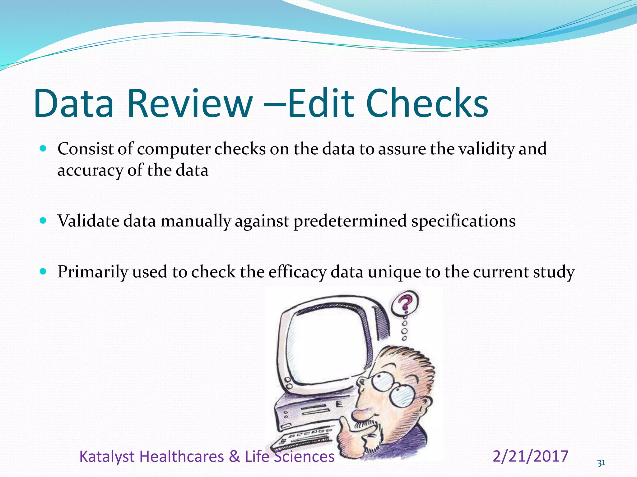 Data Review –Edit Checks
 Consist of computer checks on the data to assure the validity and
accuracy of the data
 Validate data manually against predetermined specifications
 Primarily used to check the efficacy data unique to the current study
312/21/2017Katalyst Healthcares & Life Sciences
 