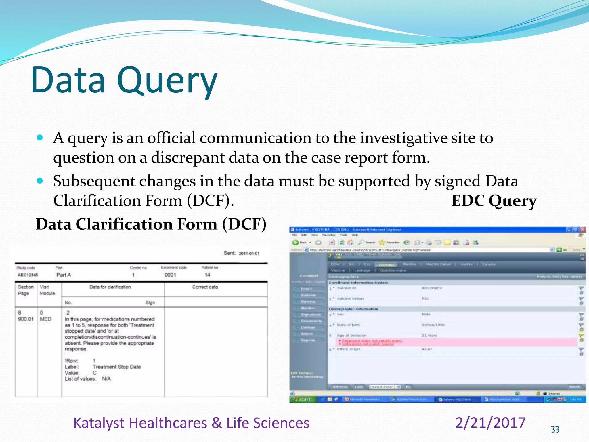 Data Query
 A query is an official communication to the investigative site to
question on a discrepant data on the case report form.
 Subsequent changes in the data must be supported by signed Data
Clarification Form (DCF). EDC Query
Data Clarification Form (DCF)
332/21/2017Katalyst Healthcares & Life Sciences
 