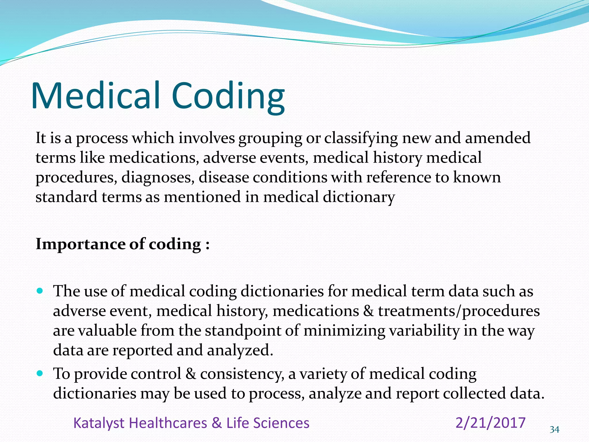 Medical Coding
It is a process which involves grouping or classifying new and amended
terms like medications, adverse events, medical history medical
procedures, diagnoses, disease conditions with reference to known
standard terms as mentioned in medical dictionary
Importance of coding :
 The use of medical coding dictionaries for medical term data such as
adverse event, medical history, medications & treatments/procedures
are valuable from the standpoint of minimizing variability in the way
data are reported and analyzed.
 To provide control & consistency, a variety of medical coding
dictionaries may be used to process, analyze and report collected data.
342/21/2017Katalyst Healthcares & Life Sciences
 