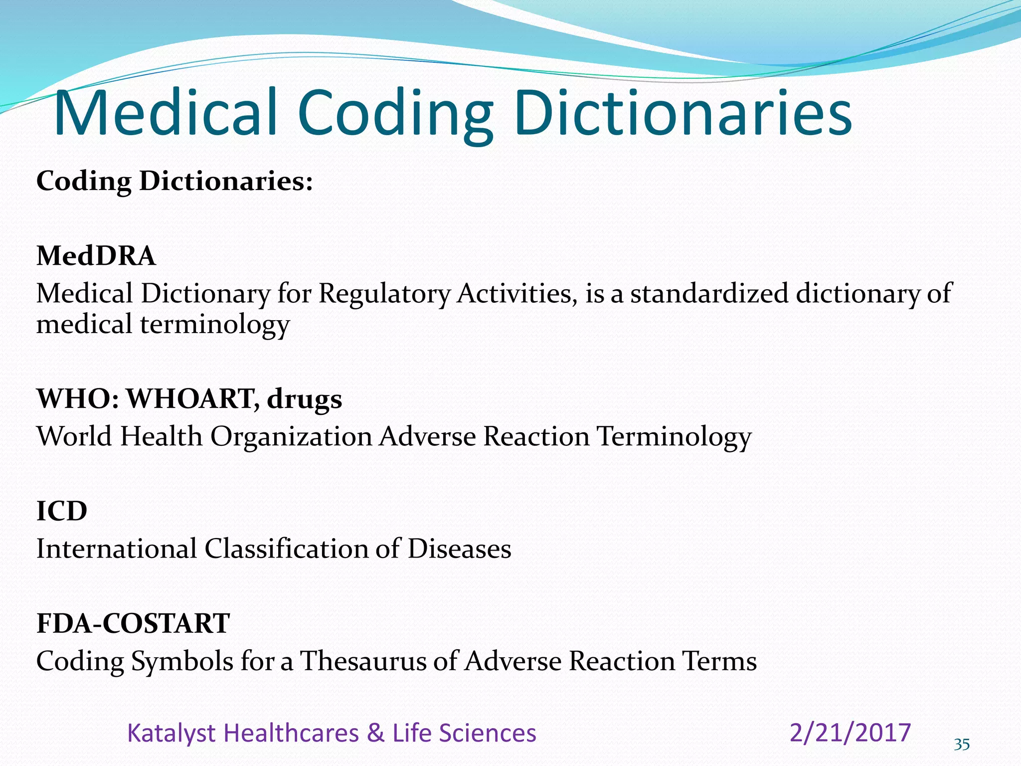 Medical Coding Dictionaries
Coding Dictionaries:
MedDRA
Medical Dictionary for Regulatory Activities, is a standardized dictionary of
medical terminology
WHO: WHOART, drugs
World Health Organization Adverse Reaction Terminology
ICD
International Classification of Diseases
FDA-COSTART
Coding Symbols for a Thesaurus of Adverse Reaction Terms
352/21/2017Katalyst Healthcares & Life Sciences
 