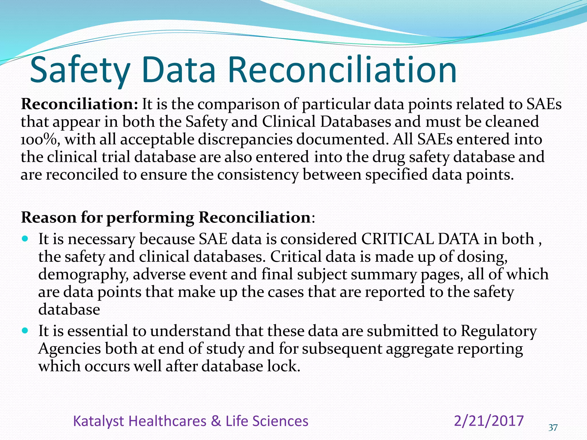 Safety Data Reconciliation
Reconciliation: It is the comparison of particular data points related to SAEs
that appear in both the Safety and Clinical Databases and must be cleaned
100%, with all acceptable discrepancies documented. All SAEs entered into
the clinical trial database are also entered into the drug safety database and
are reconciled to ensure the consistency between specified data points.
Reason for performing Reconciliation:
 It is necessary because SAE data is considered CRITICAL DATA in both ,
the safety and clinical databases. Critical data is made up of dosing,
demography, adverse event and final subject summary pages, all of which
are data points that make up the cases that are reported to the safety
database
 It is essential to understand that these data are submitted to Regulatory
Agencies both at end of study and for subsequent aggregate reporting
which occurs well after database lock.
372/21/2017Katalyst Healthcares & Life Sciences
 