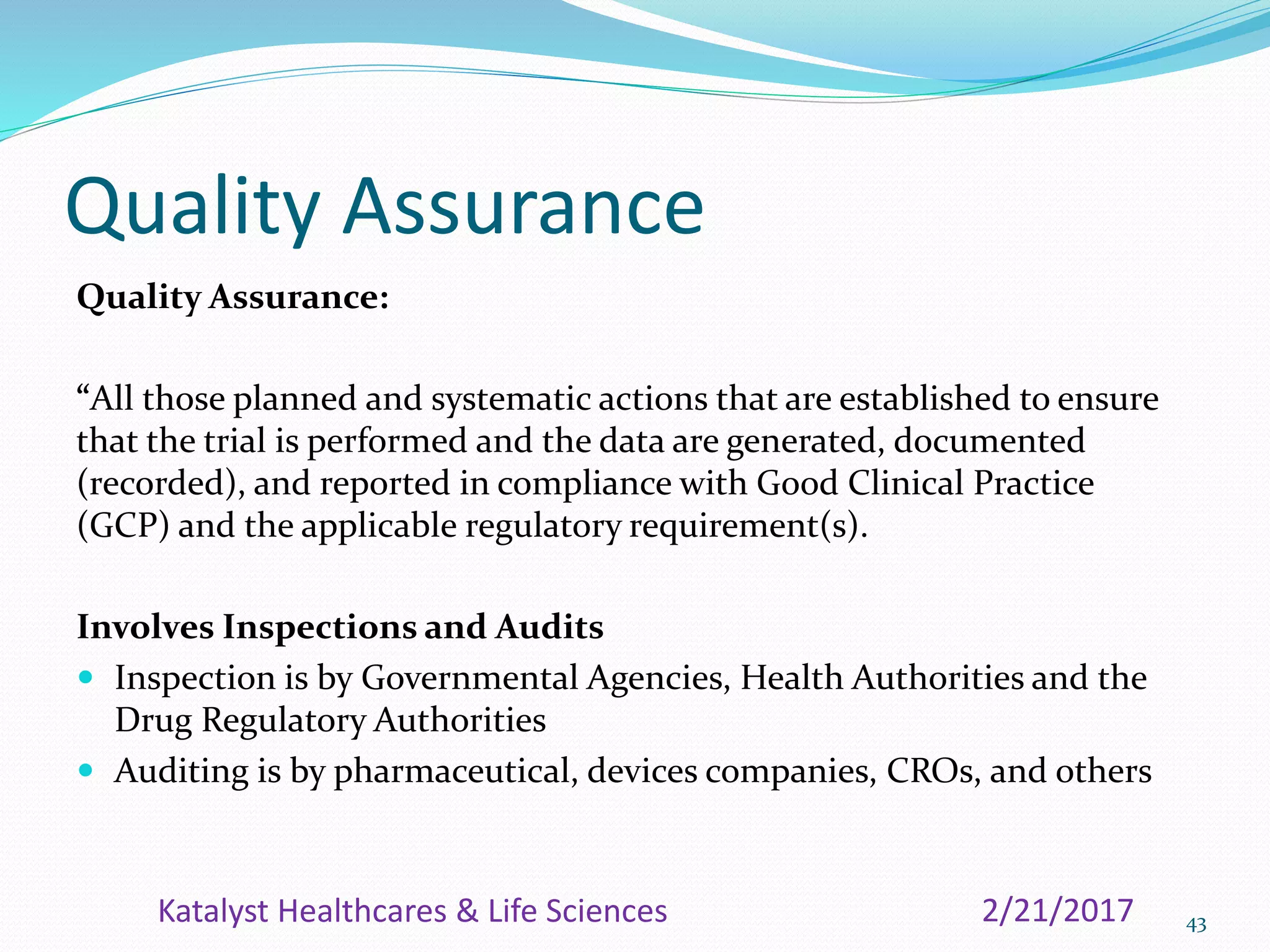 Quality Assurance
Quality Assurance:
“All those planned and systematic actions that are established to ensure
that the trial is performed and the data are generated, documented
(recorded), and reported in compliance with Good Clinical Practice
(GCP) and the applicable regulatory requirement(s).
Involves Inspections and Audits
 Inspection is by Governmental Agencies, Health Authorities and the
Drug Regulatory Authorities
 Auditing is by pharmaceutical, devices companies, CROs, and others
432/21/2017Katalyst Healthcares & Life Sciences
 