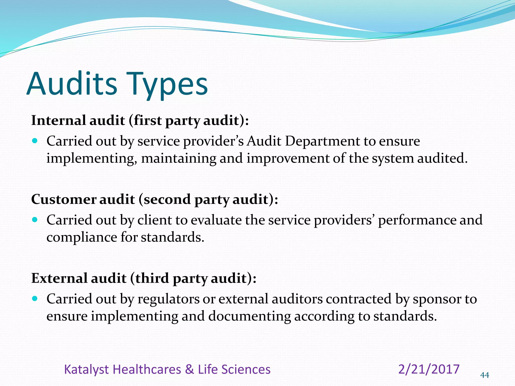 Audits Types
Internal audit (first party audit):
 Carried out by service provider’s Audit Department to ensure
implementing, maintaining and improvement of the system audited.
Customer audit (second party audit):
 Carried out by client to evaluate the service providers’ performance and
compliance for standards.
External audit (third party audit):
 Carried out by regulators or external auditors contracted by sponsor to
ensure implementing and documenting according to standards.
442/21/2017Katalyst Healthcares & Life Sciences
 