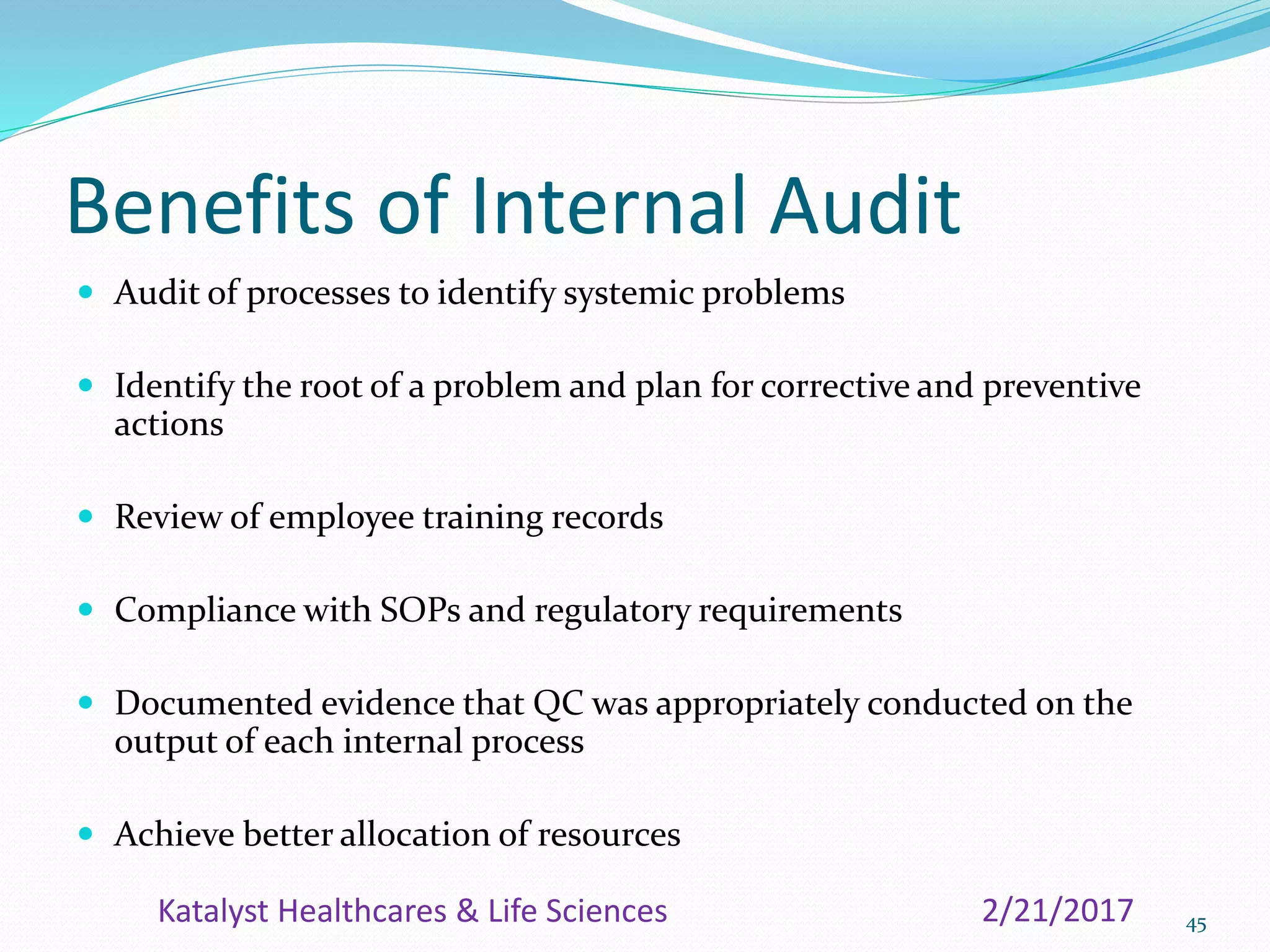 Benefits of Internal Audit
 Audit of processes to identify systemic problems
 Identify the root of a problem and plan for corrective and preventive
actions
 Review of employee training records
 Compliance with SOPs and regulatory requirements
 Documented evidence that QC was appropriately conducted on the
output of each internal process
 Achieve better allocation of resources
452/21/2017Katalyst Healthcares & Life Sciences
 