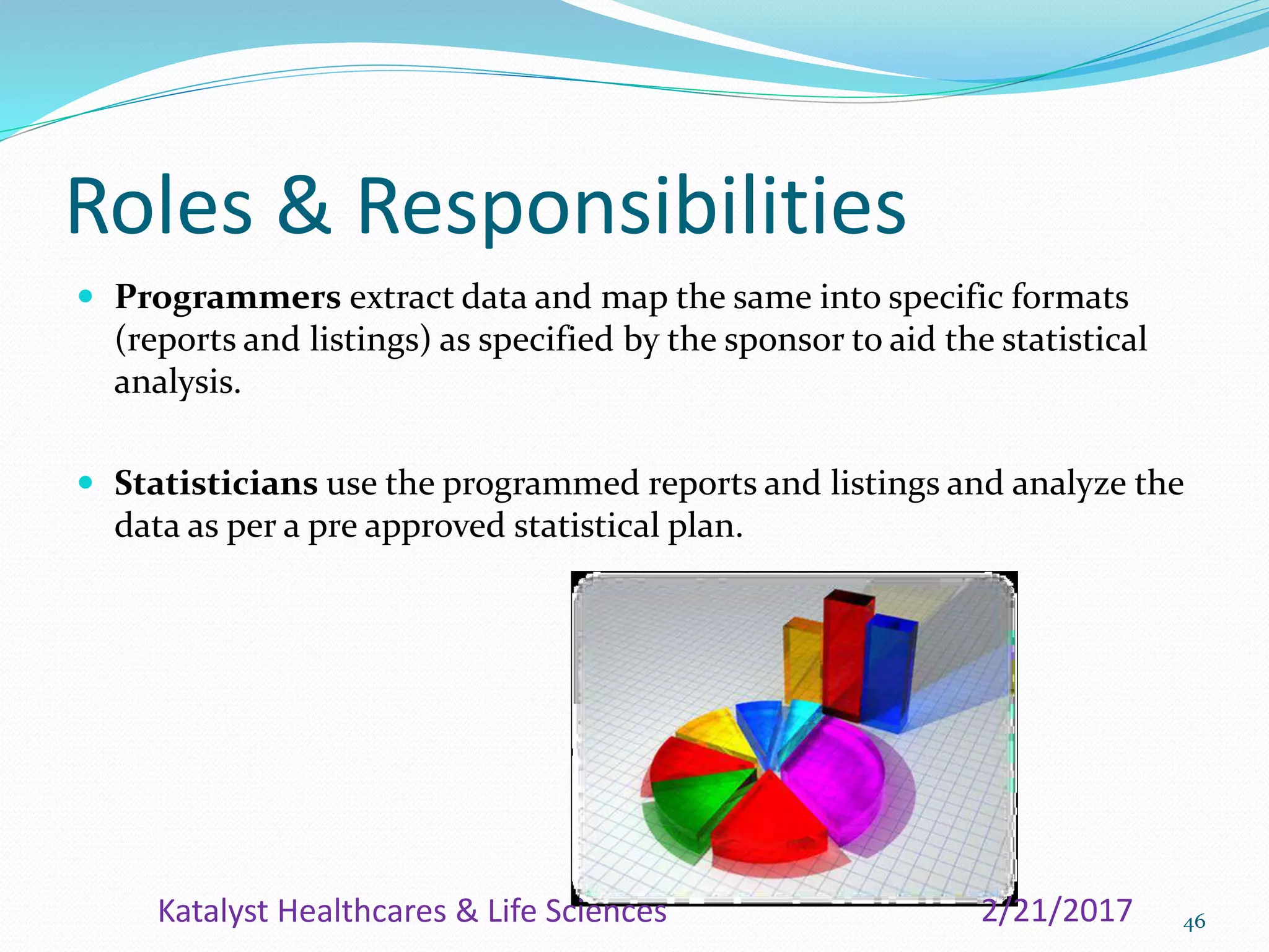 Roles & Responsibilities
 Programmers extract data and map the same into specific formats
(reports and listings) as specified by the sponsor to aid the statistical
analysis.
 Statisticians use the programmed reports and listings and analyze the
data as per a pre approved statistical plan.
462/21/2017Katalyst Healthcares & Life Sciences
 