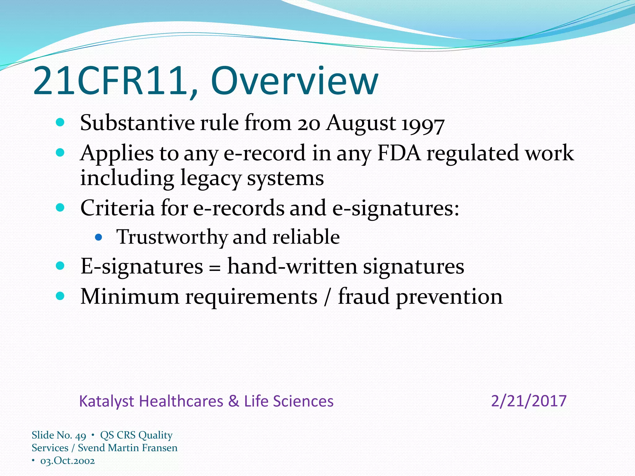 Slide No. 49 • QS CRS Quality
Services / Svend Martin Fransen
• 03.Oct.2002
21CFR11, Overview
 Substantive rule from 20 August 1997
 Applies to any e-record in any FDA regulated work
including legacy systems
 Criteria for e-records and e-signatures:
 Trustworthy and reliable
 E-signatures = hand-written signatures
 Minimum requirements / fraud prevention
2/21/2017Katalyst Healthcares & Life Sciences
 