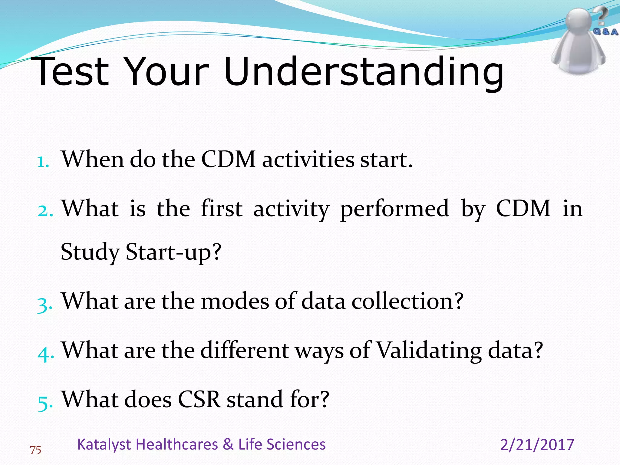 1. When do the CDM activities start.
2. What is the first activity performed by CDM in
Study Start-up?
3. What are the modes of data collection?
4. What are the different ways of Validating data?
5. What does CSR stand for?
Test Your Understanding
75 2/21/2017Katalyst Healthcares & Life Sciences
 