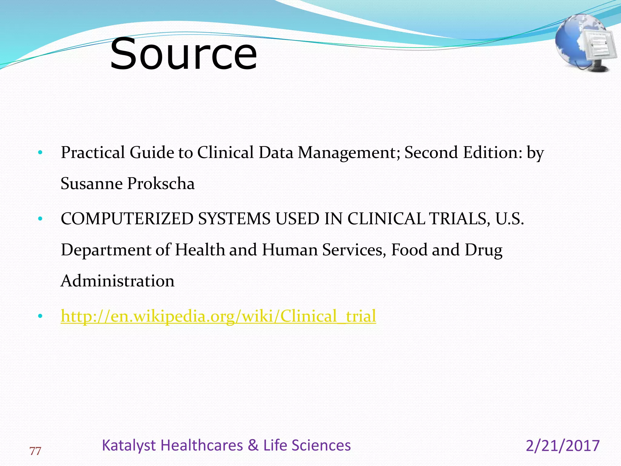 • Practical Guide to Clinical Data Management; Second Edition: by
Susanne Prokscha
• COMPUTERIZED SYSTEMS USED IN CLINICAL TRIALS, U.S.
Department of Health and Human Services, Food and Drug
Administration
• http://en.wikipedia.org/wiki/Clinical_trial
Source
77 2/21/2017Katalyst Healthcares & Life Sciences
 