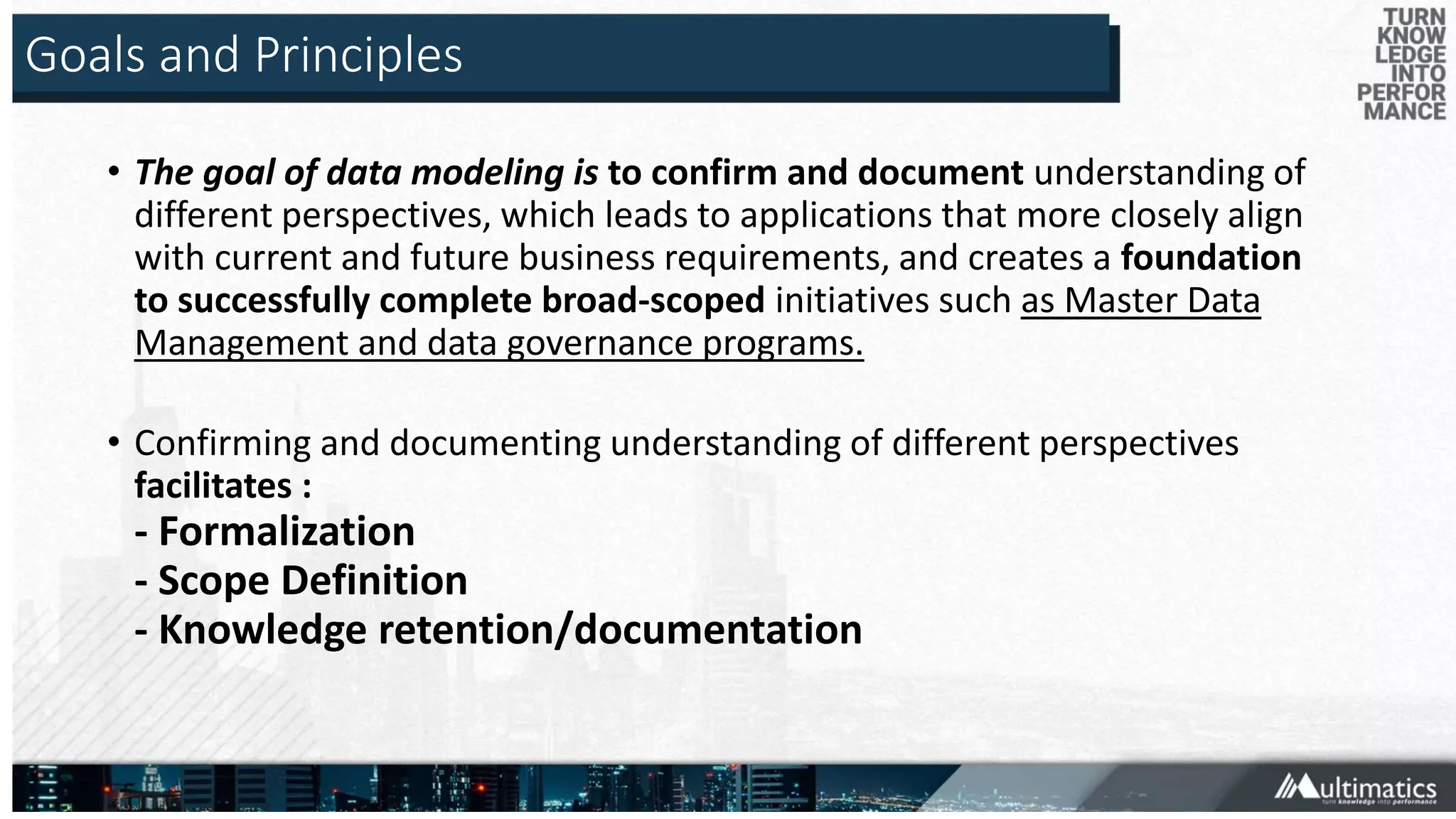 Goals and Principles
• The goal of data modeling is to confirm and document understanding of
different perspectives, which leads to applications that more closely align
with current and future business requirements, and creates a foundation
to successfully complete broad-scoped initiatives such as Master Data
Management and data governance programs.
• Confirming and documenting understanding of different perspectives
facilitates :
- Formalization
- Scope Definition
- Knowledge retention/documentation
 