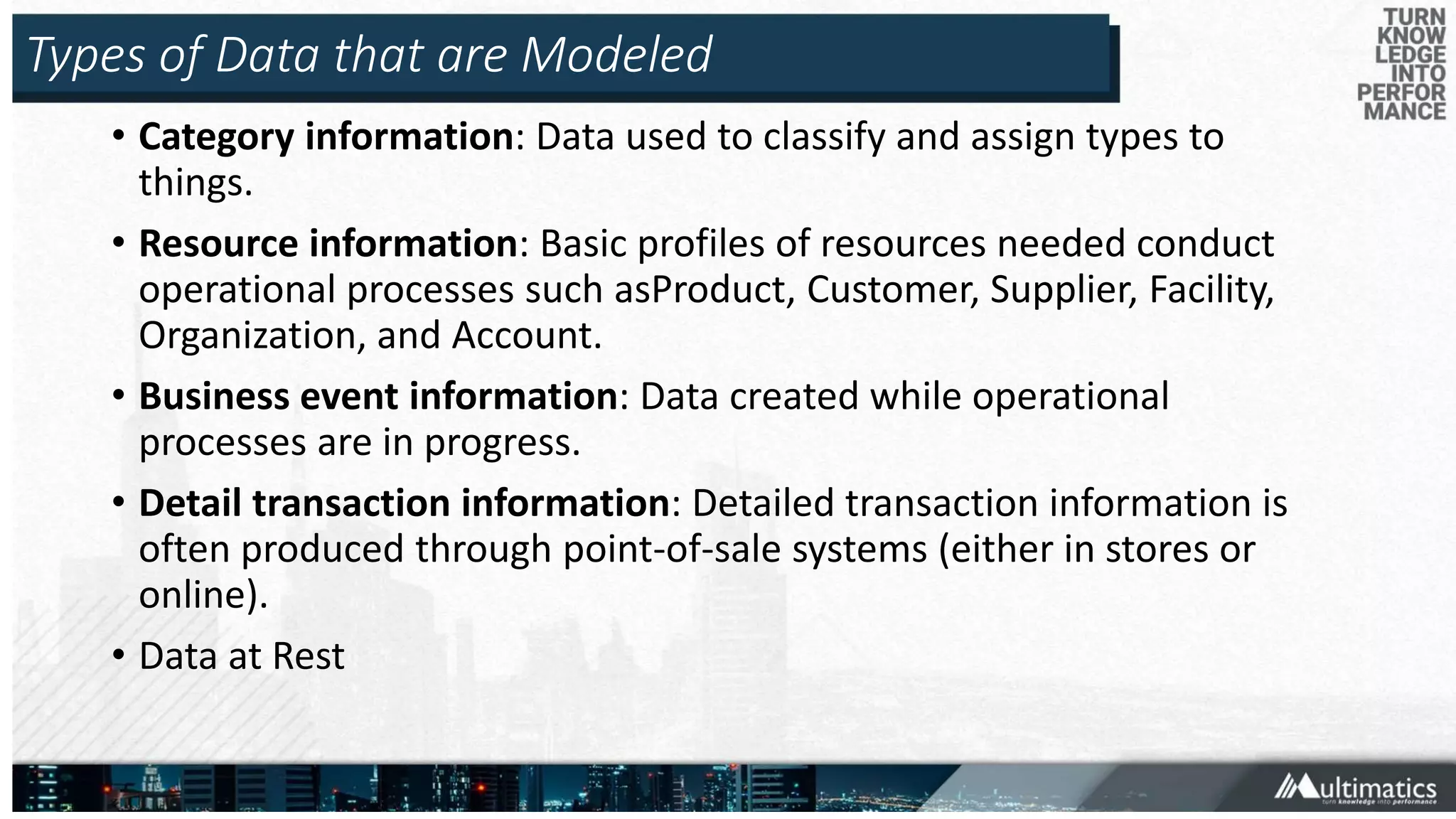 Types of Data that are Modeled
• Category information: Data used to classify and assign types to
things.
• Resource information: Basic profiles of resources needed conduct
operational processes such asProduct, Customer, Supplier, Facility,
Organization, and Account.
• Business event information: Data created while operational
processes are in progress.
• Detail transaction information: Detailed transaction information is
often produced through point-of-sale systems (either in stores or
online).
• Data at Rest
 
