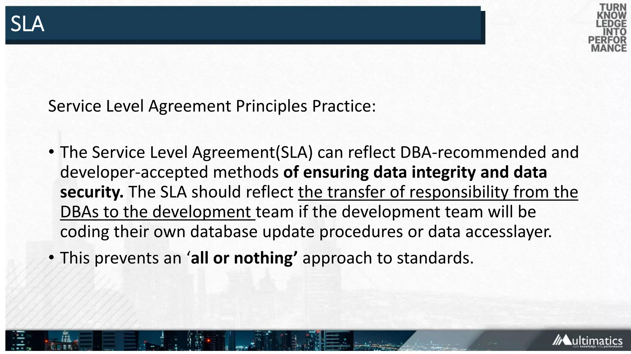 SLA
Service Level Agreement Principles Practice:
• The Service Level Agreement(SLA) can reflect DBA-recommended and
developer-accepted methods of ensuring data integrity and data
security. The SLA should reflect the transfer of responsibility from the
DBAs to the development team if the development team will be
coding their own database update procedures or data accesslayer.
• This prevents an ‘all or nothing’ approach to standards.
 