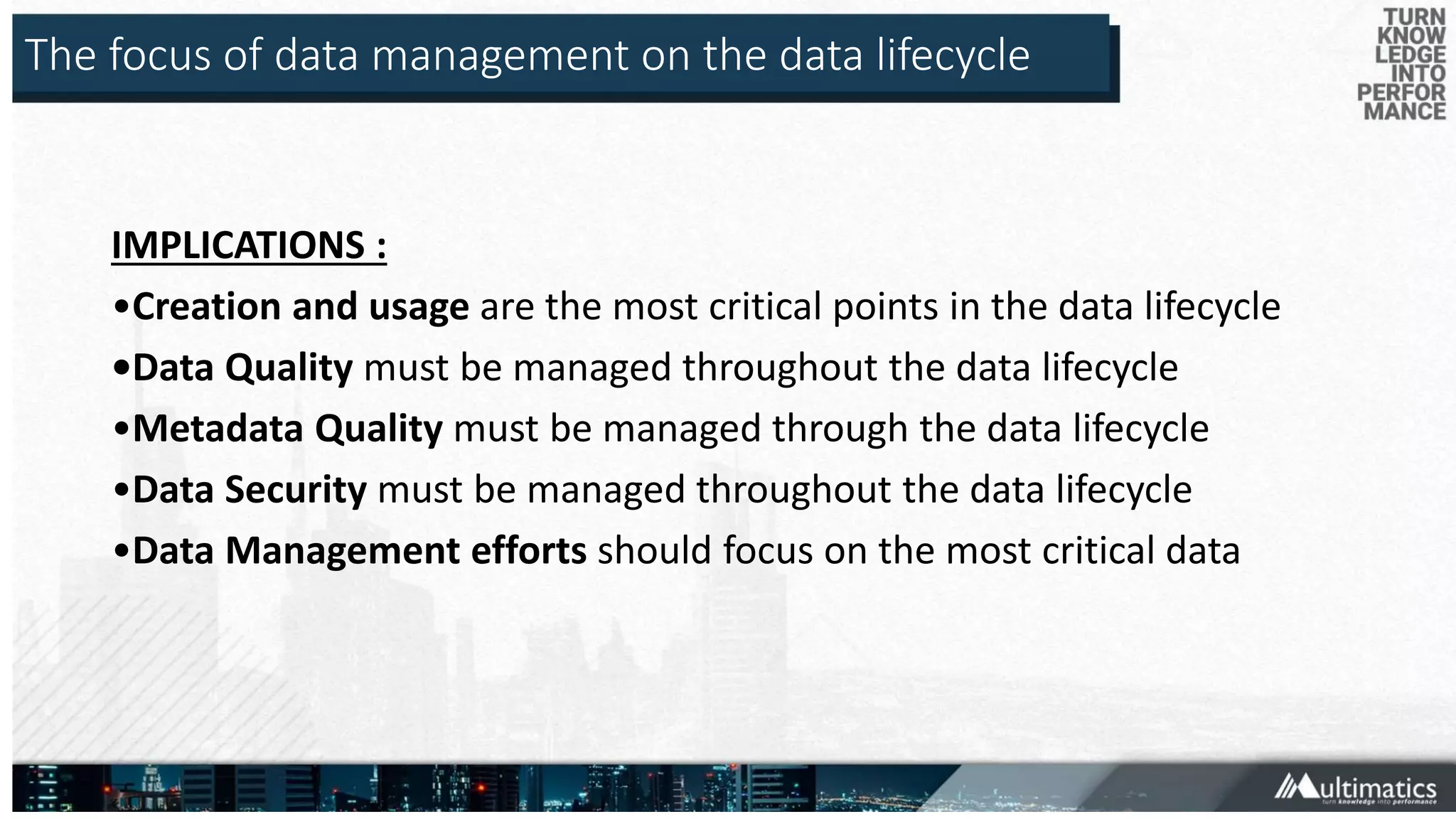 The focus of data management on the data lifecycle
IMPLICATIONS :
•Creation and usage are the most critical points in the data lifecycle
•Data Quality must be managed throughout the data lifecycle
•Metadata Quality must be managed through the data lifecycle
•Data Security must be managed throughout the data lifecycle
•Data Management efforts should focus on the most critical data
 