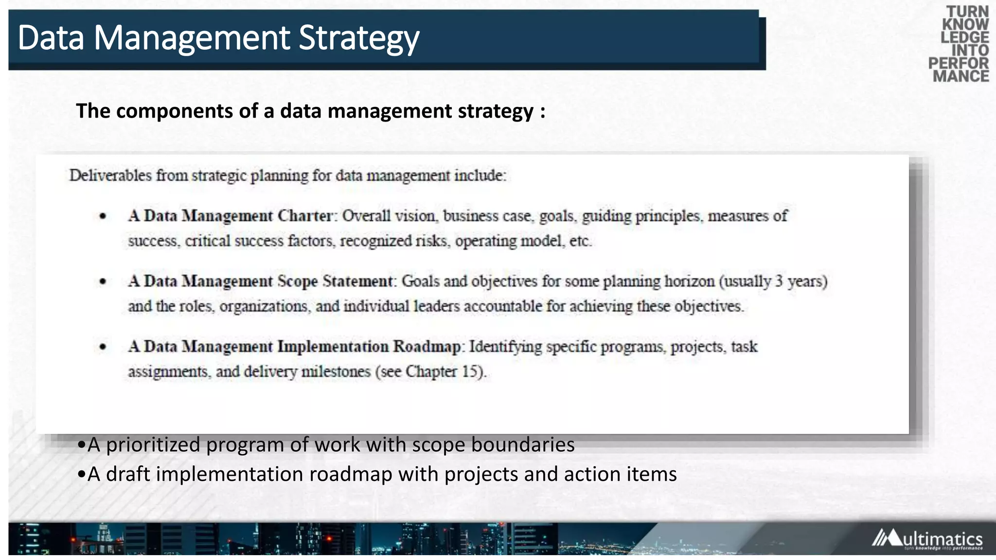 Data Management Strategy
The components of a data management strategy :
•A compelling vision for data management
•A summary business case for data management, with selected examples
•Guiding principles, values, and management perspectives
•The mission and long-term directional goals of data management
•Proposed measures of data management success
•Short-term (12-24 months) Data Management program objectives that are SMART
(specific, measurable,actionable, realistic, time-bound)
•Descriptions of data management roles and organizations, along with a summary of their
responsibilitiesand decision rights
•Descriptions of Data Management program components and initiatives
•A prioritized program of work with scope boundaries
•A draft implementation roadmap with projects and action items
 