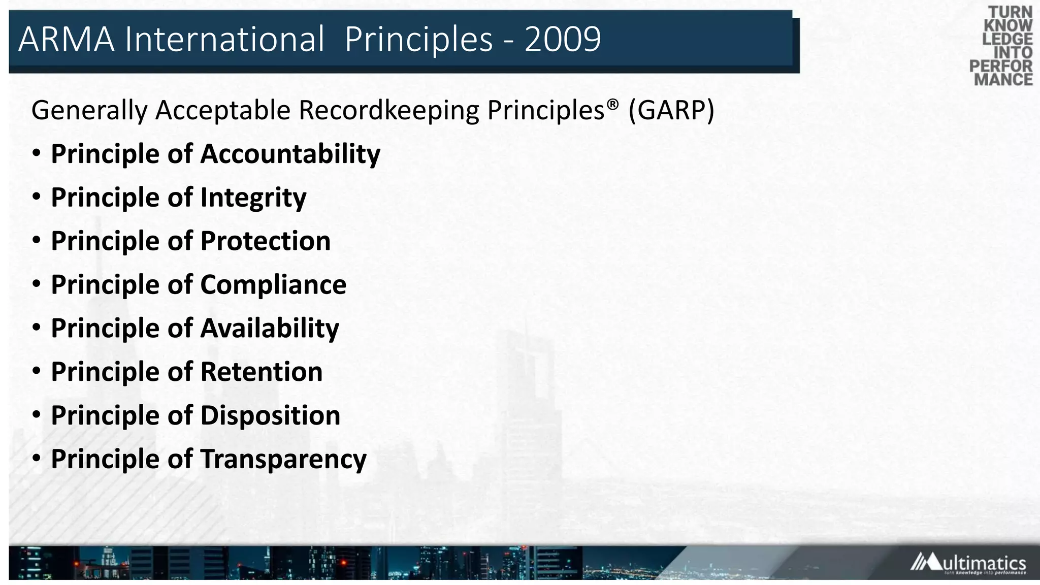 ARMA International Principles - 2009
Generally Acceptable Recordkeeping Principles® (GARP)
• Principle of Accountability
• Principle of Integrity
• Principle of Protection
• Principle of Compliance
• Principle of Availability
• Principle of Retention
• Principle of Disposition
• Principle of Transparency
 