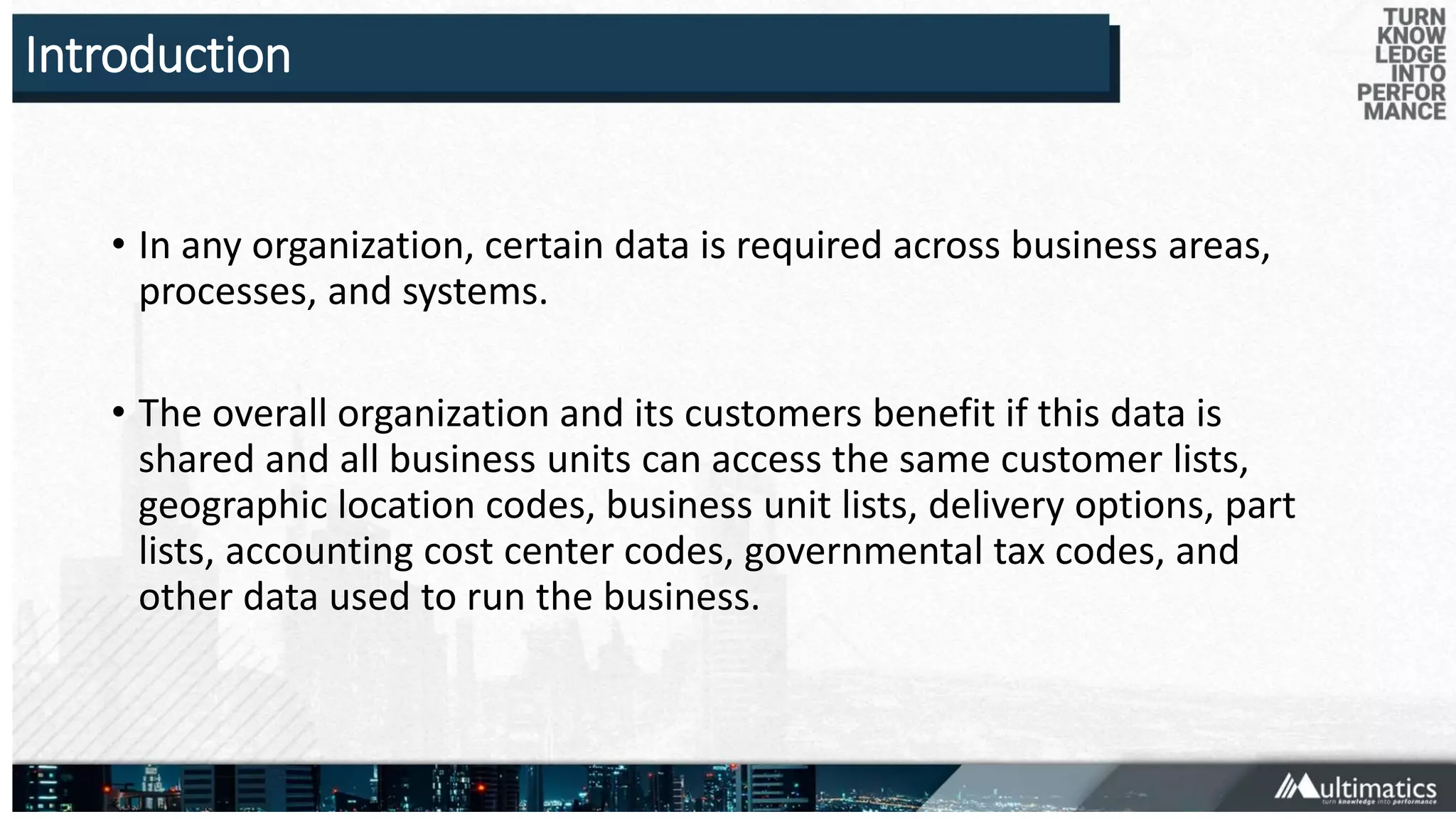 Introduction
• In any organization, certain data is required across business areas,
processes, and systems.
• The overall organization and its customers benefit if this data is
shared and all business units can access the same customer lists,
geographic location codes, business unit lists, delivery options, part
lists, accounting cost center codes, governmental tax codes, and
other data used to run the business.
 
