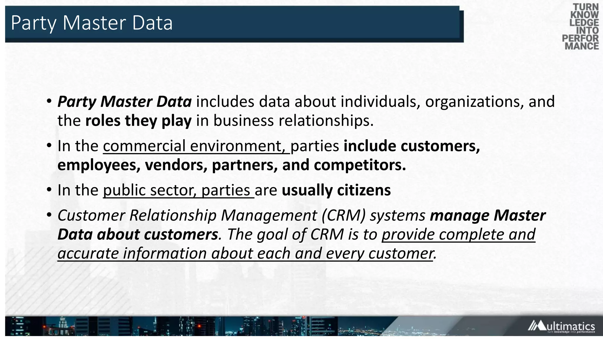 Party Master Data
• Party Master Data includes data about individuals, organizations, and
the roles they play in business relationships.
• In the commercial environment, parties include customers,
employees, vendors, partners, and competitors.
• In the public sector, parties are usually citizens
• Customer Relationship Management (CRM) systems manage Master
Data about customers. The goal of CRM is to provide complete and
accurate information about each and every customer.
 