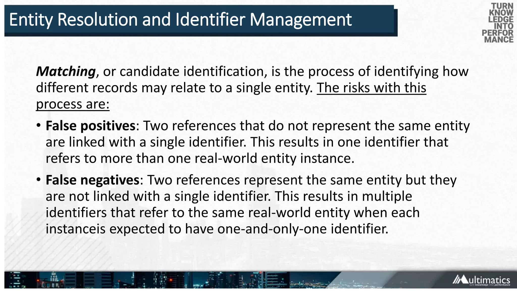 Entity Resolution and Identifier Management
Matching, or candidate identification, is the process of identifying how
different records may relate to a single entity. The risks with this
process are:
• False positives: Two references that do not represent the same entity
are linked with a single identifier. This results in one identifier that
refers to more than one real-world entity instance.
• False negatives: Two references represent the same entity but they
are not linked with a single identifier. This results in multiple
identifiers that refer to the same real-world entity when each
instanceis expected to have one-and-only-one identifier.
 