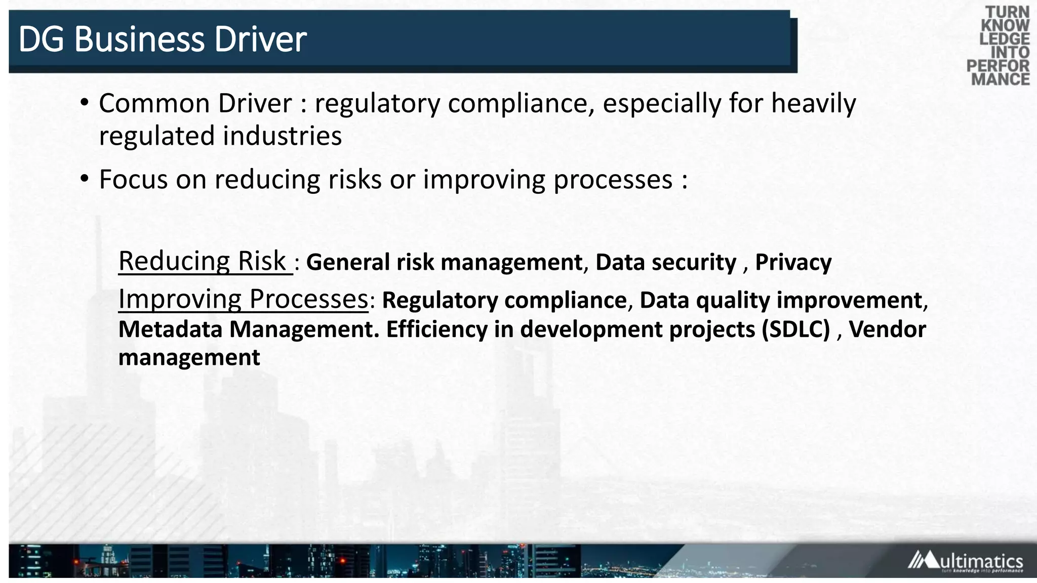 DG Business Driver
• Common Driver : regulatory compliance, especially for heavily
regulated industries
• Focus on reducing risks or improving processes :
Reducing Risk : General risk management, Data security , Privacy
Improving Processes: Regulatory compliance, Data quality improvement,
Metadata Management. Efficiency in development projects (SDLC) , Vendor
management
 