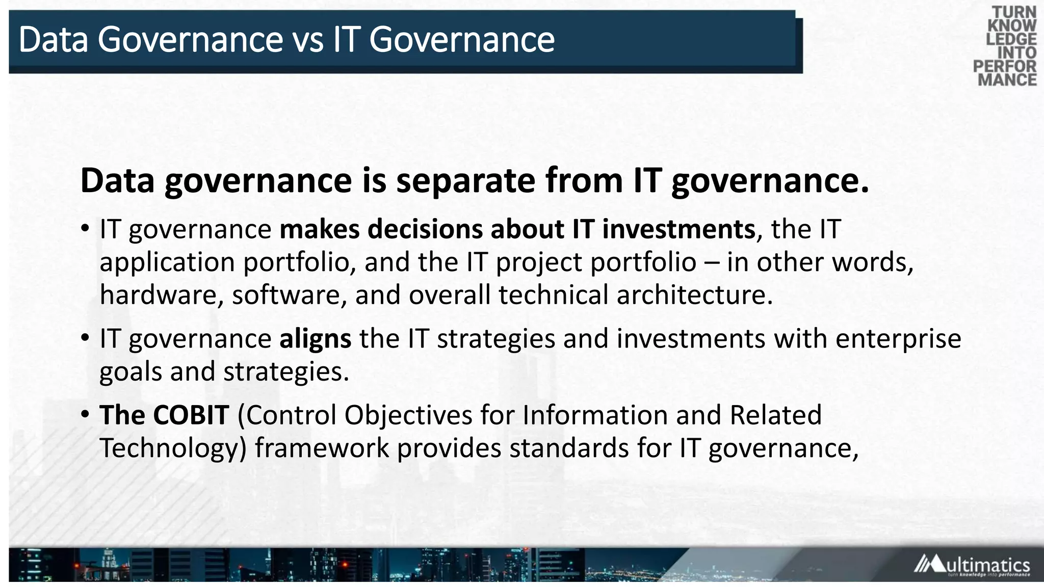 Data Governance vs IT Governance
Data governance is separate from IT governance.
• IT governance makes decisions about IT investments, the IT
application portfolio, and the IT project portfolio – in other words,
hardware, software, and overall technical architecture.
• IT governance aligns the IT strategies and investments with enterprise
goals and strategies.
• The COBIT (Control Objectives for Information and Related
Technology) framework provides standards for IT governance,
 