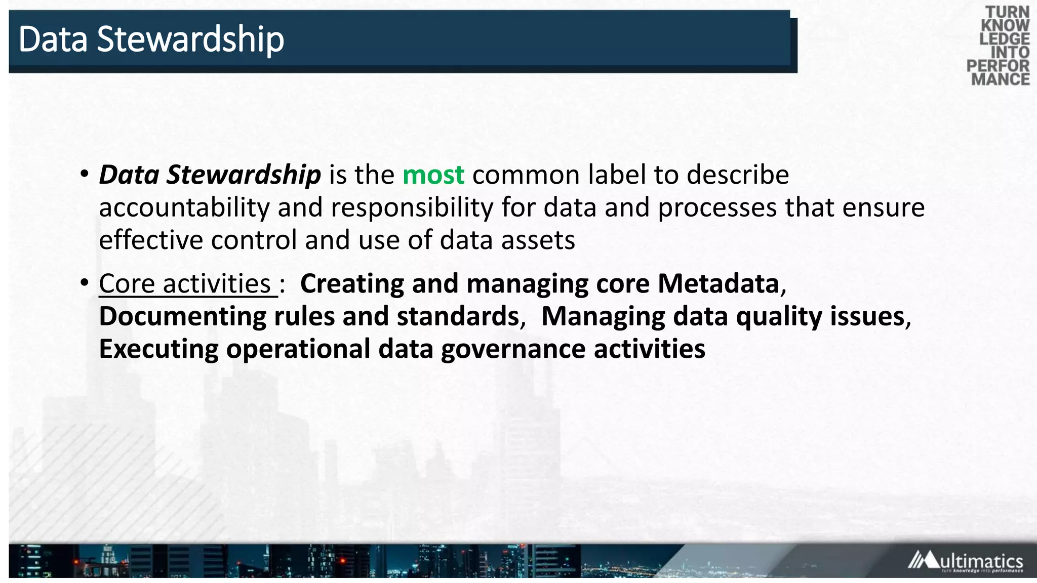 Data Stewardship
• Data Stewardship is the most common label to describe
accountability and responsibility for data and processes that ensure
effective control and use of data assets
• Core activities : Creating and managing core Metadata,
Documenting rules and standards, Managing data quality issues,
Executing operational data governance activities
 