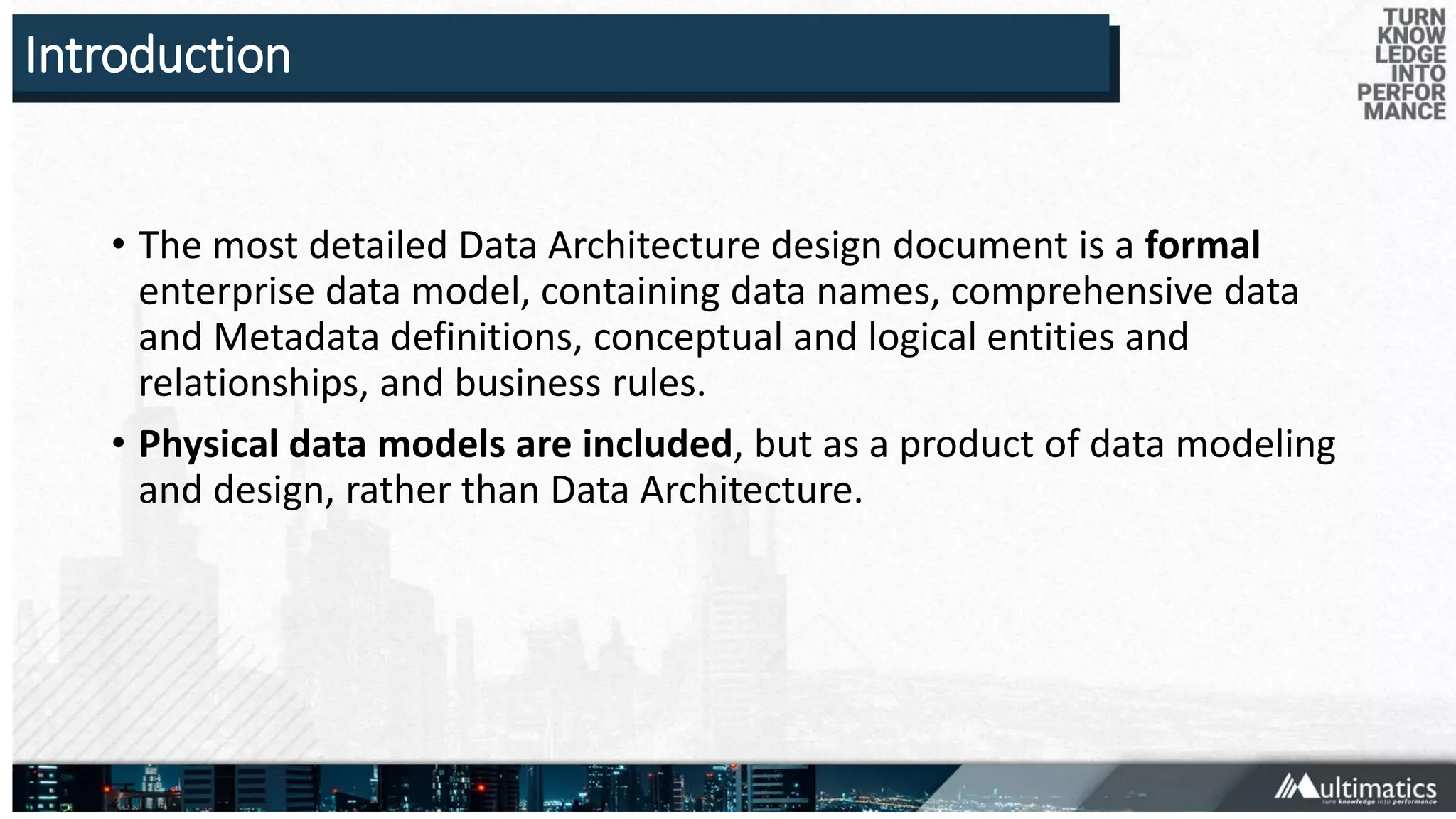 Introduction
• The most detailed Data Architecture design document is a formal
enterprise data model, containing data names, comprehensive data
and Metadata definitions, conceptual and logical entities and
relationships, and business rules.
• Physical data models are included, but as a product of data modeling
and design, rather than Data Architecture.
 