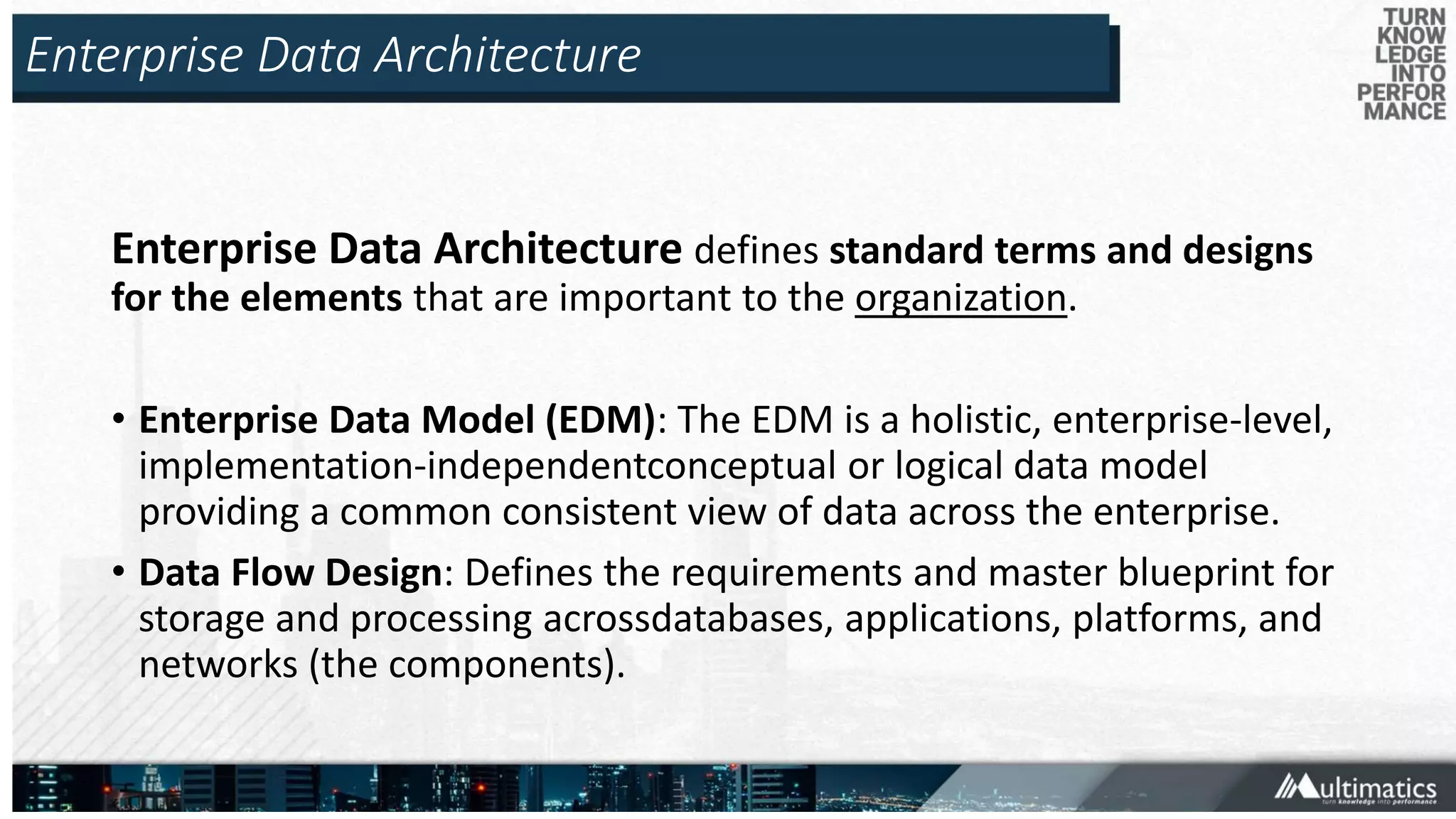 Enterprise Data Architecture
Enterprise Data Architecture defines standard terms and designs
for the elements that are important to the organization.
• Enterprise Data Model (EDM): The EDM is a holistic, enterprise-level,
implementation-independentconceptual or logical data model
providing a common consistent view of data across the enterprise.
• Data Flow Design: Defines the requirements and master blueprint for
storage and processing acrossdatabases, applications, platforms, and
networks (the components).
 