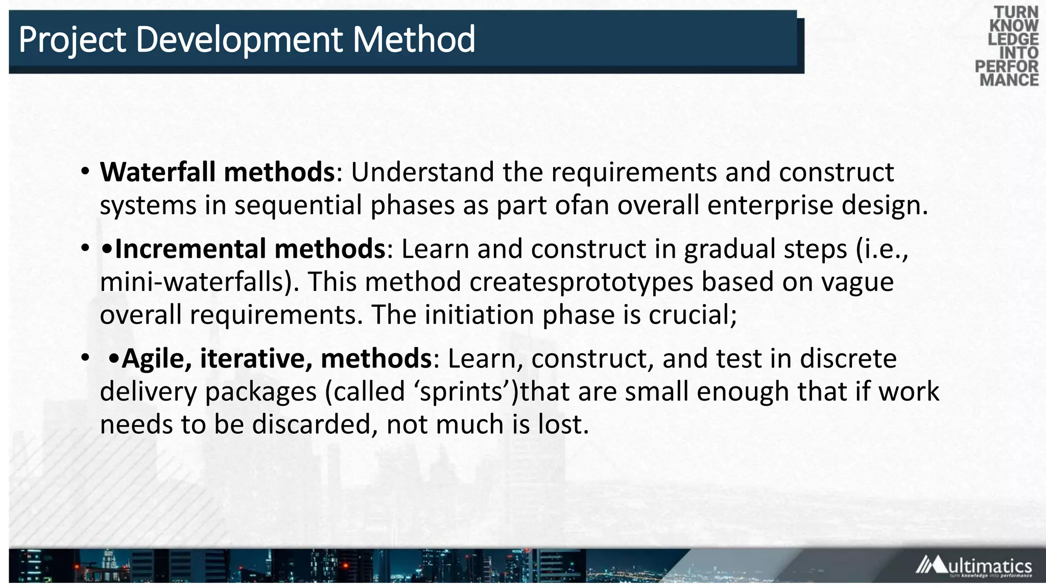 Project Development Method
• Waterfall methods: Understand the requirements and construct
systems in sequential phases as part ofan overall enterprise design.
• •Incremental methods: Learn and construct in gradual steps (i.e.,
mini-waterfalls). This method createsprototypes based on vague
overall requirements. The initiation phase is crucial;
• •Agile, iterative, methods: Learn, construct, and test in discrete
delivery packages (called ‘sprints’)that are small enough that if work
needs to be discarded, not much is lost.
 