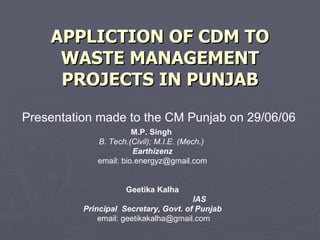 APPLICTION OF CDM TO WASTE MANAGEMENT PROJECTS IN PUNJAB Presentation made to the CM Punjab on 29/06/06 M.P. Singh  B. Tech.(Civil); M.I.E. (Mech.)   Earthizenz email: bio.energyz@gmail.com Geetika Kalha IAS  Principal  Secretary, Govt. of Punjab email: geetikakalha@gmail.com 