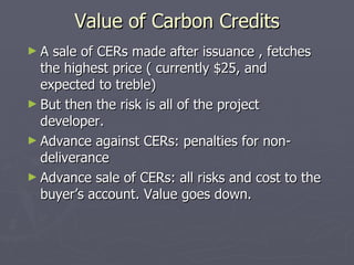 Value of Carbon Credits <ul><li>A sale of CERs made after issuance , fetches the highest price ( currently $25, and expect...