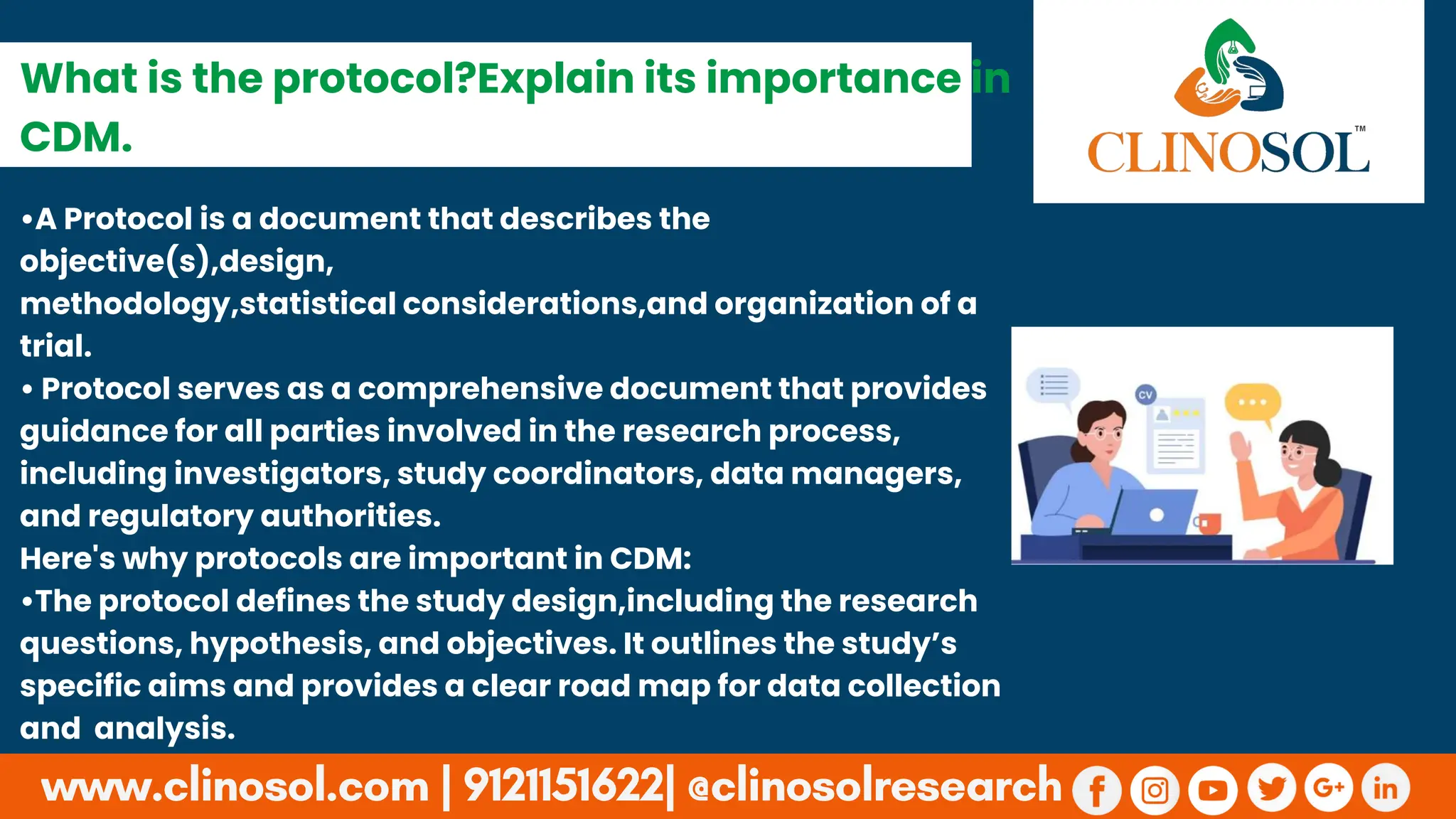 •A Protocol is a document that describes the
objective(s),design,
methodology,statistical considerations,and organization of a
trial.
• Protocol serves as a comprehensive document that provides
guidance for all parties involved in the research process,
including investigators, study coordinators, data managers,
and regulatory authorities.
Here's why protocols are important in CDM:
•The protocol defines the study design,including the research
questions, hypothesis, and objectives. It outlines the study’s
specific aims and provides a clear road map for data collection
and analysis.
What is the protocol?Explain its importance in
CDM.