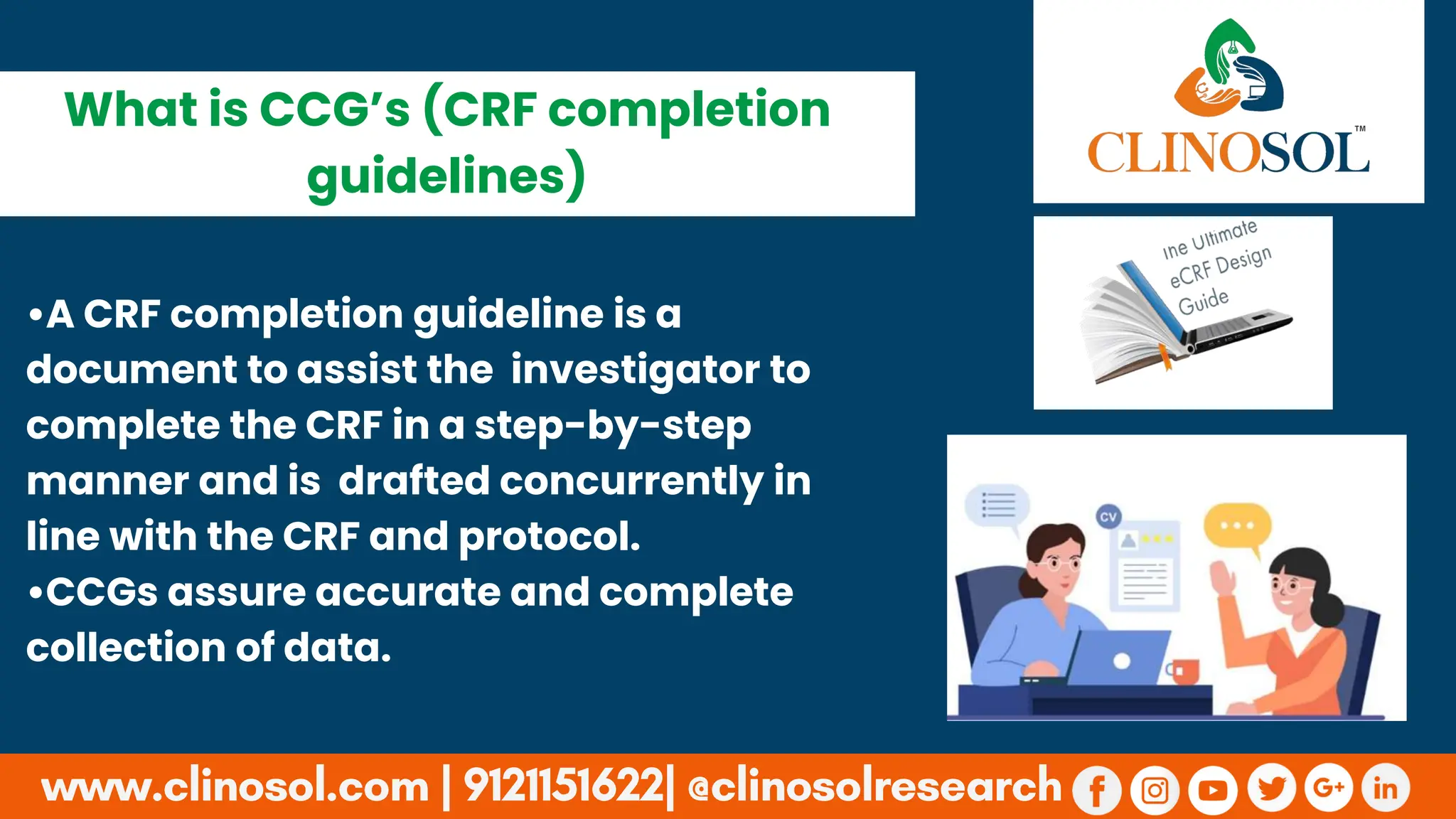 •A CRF completion guideline is a
document to assist the investigator to
complete the CRF in a step-by-step
manner and is drafted concurrently in
line with the CRF and protocol.
•CCGs assure accurate and complete
collection of data.
What is CCG’s (CRF completion
guidelines)
 