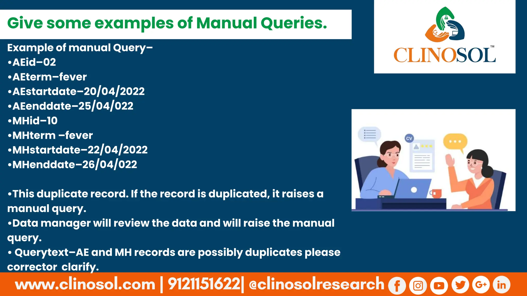 Example of manual Query–
•AEid–02
•AEterm–fever
•AEstartdate–20/04/2022
•AEenddate–25/04/022
•MHid–10
•MHterm –fever
•MHstartdate–22/04/2022
•MHenddate–26/04/022
•This duplicate record. If the record is duplicated, it raises a
manual query.
•Data manager will review the data and will raise the manual
query.
• Querytext–AE and MH records are possibly duplicates please
corrector clarify.
Give some examples of Manual Queries.
 