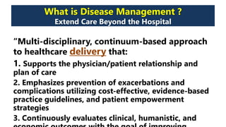 What is Disease Management ?
Extend Care Beyond the Hospital
“Multi-disciplinary, continuum-based approach
to healthcare delivery that:
1. Supports the physician/patient relationship and
plan of care
2. Emphasizes prevention of exacerbations and
complications utilizing cost-effective, evidence-based
practice guidelines, and patient empowerment
strategies
3. Continuously evaluates clinical, humanistic, and
 