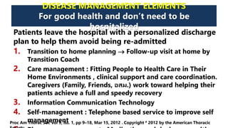 DISEASE MANAGEMENT ELEMENTS
For good health and don’t need to be
hospitalized
Patients leave the hospital with a personalized discharge
plan to help them avoid being re-admitted
1. Transition to home planning  Follow-up visit at home by
Transition Coach
2. Care management : Fitting People to Health Care in Their
Home Environments , clinical support and care coordination.
Caregivers (Family, Friends, อสม.) work toward helping their
patients achieve a full and speedy recovery
3. Information Communication Technology
4. Self-management : Telephone based service to improve self
managementProc Am Thorac Soc Vol 9, Iss. 1, pp 9–18, Mar 15, 2012 . Copyright ª 2012 by the American Thoracic
 