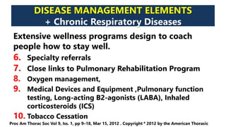 DISEASE MANAGEMENT ELEMENTS
+ Chronic Respiratory Diseases
Extensive wellness programs design to coach
people how to stay well.
6. Specialty referrals
7. Close links to Pulmonary Rehabilitation Program
8. Oxygen management,
9. Medical Devices and Equipment ,Pulmonary function
testing, Long-acting B2-agonists (LABA), Inhaled
corticosteroids (ICS)
10. Tobacco Cessation
Proc Am Thorac Soc Vol 9, Iss. 1, pp 9–18, Mar 15, 2012 . Copyright ª 2012 by the American Thoracic
 