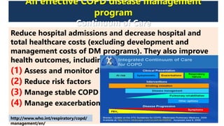 An effective COPD disease management
program
Continuum of Care
Reduce hospital admissions and decrease hospital and
total healthcare costs (excluding development and
management costs of DM programs). They also improve
health outcomes, including health-related quality of life.
(1) Assess and monitor disease
(2) Reduce risk factors
(3) Manage stable COPD
(4) Manage exacerbations
http://www.who.int/respiratory/copd/
management/en/
 