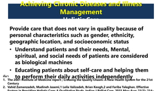 Achieving Chronic Diseases and Illness
Management
Holistic Care
Provide care that does not vary in quality because of
personal characteristics such as gender, ethnicity,
geographic location, and socioeconomic status
• Understand patients and their needs, Mental,
spiritual, and social needs of patients are considered
as biological machines
• Educating patients about self-care and helping them
to perform their daily activities independentlyที่มา
1. The 2001 Institute of Medicine report ; Crossing the Quality Chasm: A New Health System for the 21st
Century
2. Vahid Zamanzadeh, Madineh Jasemi,1 Leila Valizadeh, Brian Keogh,2 and Fariba Taleghan. Effective
 