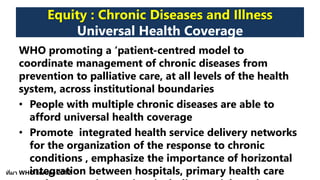 Equity : Chronic Diseases and Illness
Universal Health Coverage
WHO promoting a ‘patient-centred model to
coordinate management of chronic diseases from
prevention to palliative care, at all levels of the health
system, across institutional boundaries
• People with multiple chronic diseases are able to
afford universal health coverage
• Promote integrated health service delivery networks
for the organization of the response to chronic
conditions , emphasize the importance of horizontal
integration between hospitals, primary health careที่มา WHO Europe 2012
 