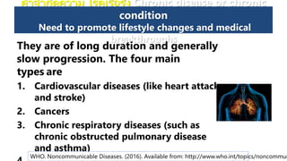 คาจากัดความ โรคเรื้อรัง Chronic disease or chronic
condition
Need to promote lifestyle changes and medical
breakthroughs
They are of long duration and generally
slow progression. The four main
types are
1. Cardiovascular diseases (like heart attacks
and stroke)
2. Cancers
3. Chronic respiratory diseases (such as
chronic obstructed pulmonary disease
and asthma)
WHO. Noncommunicable Diseases. (2016). Available from: http://www.who.int/topics/noncommun
 