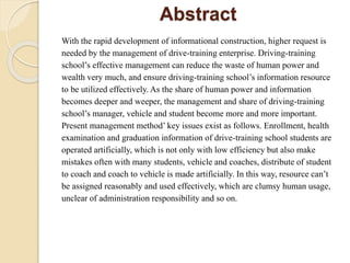 Abstract
With the rapid development of informational construction, higher request is
needed by the management of drive-training enterprise. Driving-training
school’s effective management can reduce the waste of human power and
wealth very much, and ensure driving-training school’s information resource
to be utilized effectively. As the share of human power and information
becomes deeper and weeper, the management and share of driving-training
school’s manager, vehicle and student become more and more important.
Present management method’ key issues exist as follows. Enrollment, health
examination and graduation information of drive-training school students are
operated artificially, which is not only with low efficiency but also make
mistakes often with many students, vehicle and coaches, distribute of student
to coach and coach to vehicle is made artificially. In this way, resource can’t
be assigned reasonably and used effectively, which are clumsy human usage,
unclear of administration responsibility and so on.
 